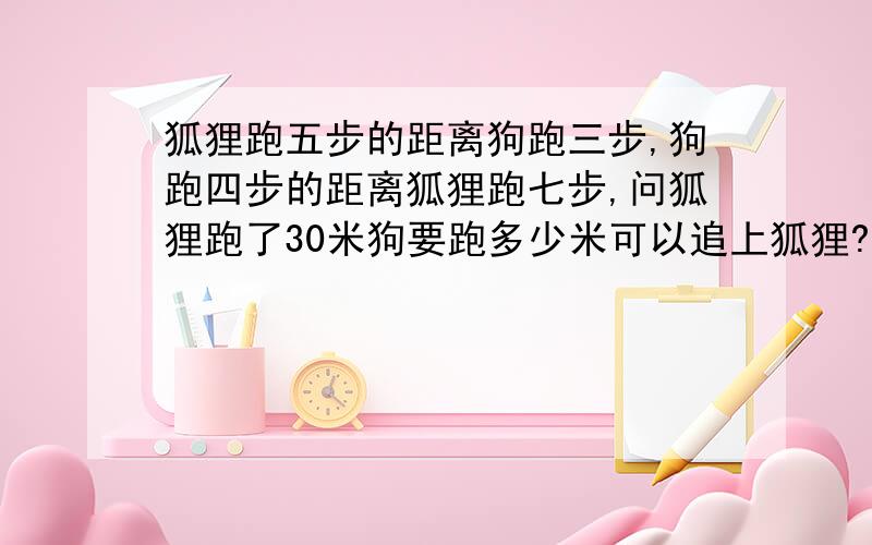 狐狸跑五步的距离狗跑三步,狗跑四步的距离狐狸跑七步,问狐狸跑了30米狗要跑多少米可以追上狐狸?急需答案,请各位大哥大姐帮帮忙!