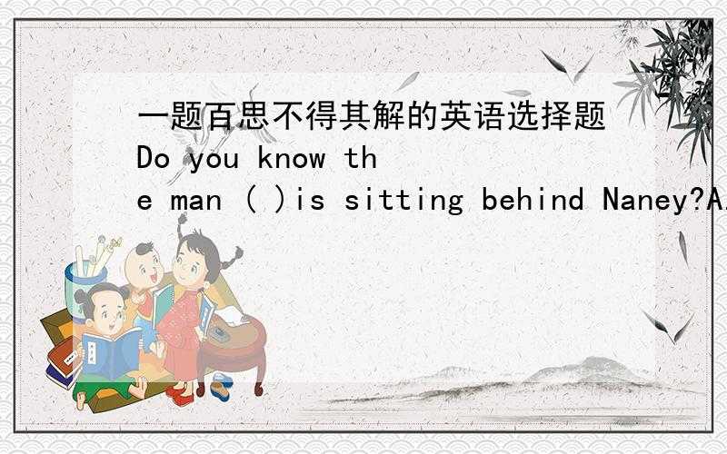 一题百思不得其解的英语选择题Do you know the man ( )is sitting behind Naney?A.what B.which C.who D.whom我觉得选C or D答案上说选A,还说什么先行词应该是物.晕了.