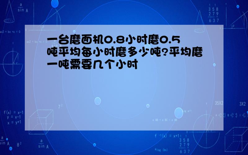 一台磨面机0.8小时磨0.5吨平均每小时磨多少吨?平均磨一吨需要几个小时