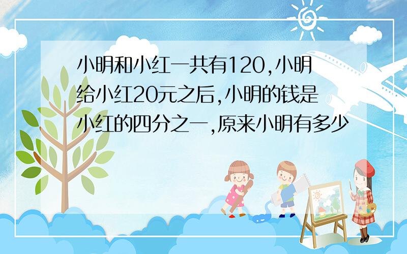 小明和小红一共有120,小明给小红20元之后,小明的钱是小红的四分之一,原来小明有多少