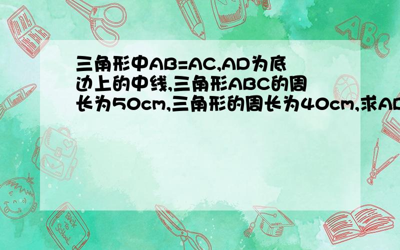 三角形中AB=AC,AD为底边上的中线,三角形ABC的周长为50cm,三角形的周长为40cm,求AD的长 需画图理解哦 三角形ABD的周长为40cm