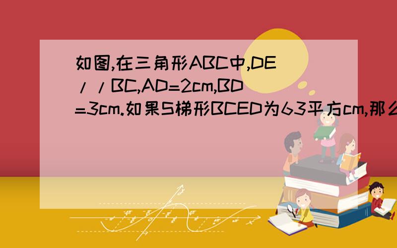 如图,在三角形ABC中,DE//BC,AD=2cm,BD=3cm.如果S梯形BCED为63平方cm,那么三角形ADE面积为?