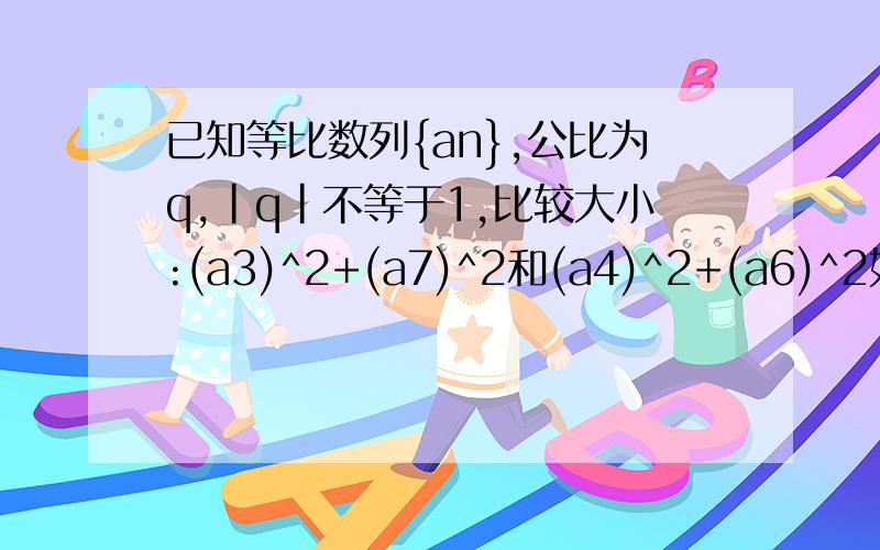 已知等比数列{an},公比为q,|q|不等于1,比较大小:(a3)^2+(a7)^2和(a4)^2+(a6)^2如何比较阿?