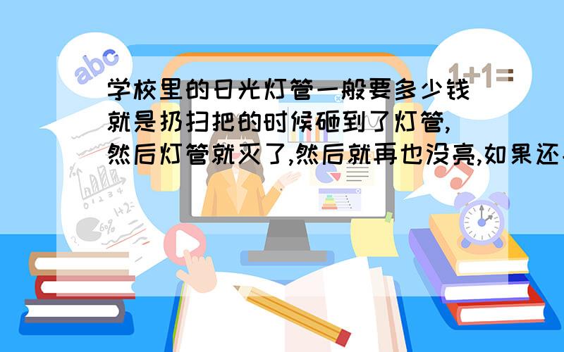 学校里的日光灯管一般要多少钱就是扔扫把的时候砸到了灯管,然后灯管就灭了,然后就再也没亮,如果还能亮起来就好说,亮不起来就只好赔,那种灯管一般要多少钱