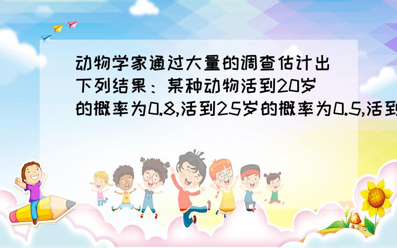 动物学家通过大量的调查估计出下列结果：某种动物活到20岁的概率为0.8,活到25岁的概率为0.5,活到30岁的概率为0.3.求现年20岁的这种动物活到25岁的概率