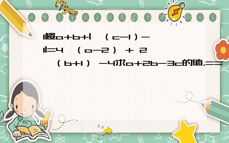 1楼a+b+|√（c-1）-1|=4√（a-2） + 2√（b+1） -4求a+2b-3c的值.==√表示根号,之后只有带括号内的数字是在根号下的（c-1,a-2,b+1是在根号下的）| |表示绝对值,√（c-1）-1是在绝对值内的.