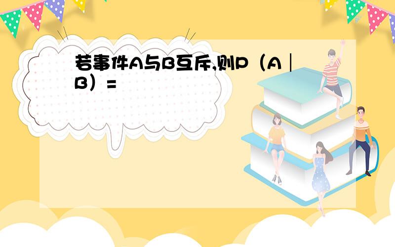 若事件A与B互斥,则P（A│B）=