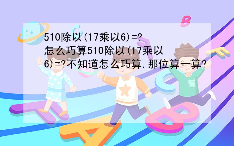 510除以(17乘以6)=?怎么巧算510除以(17乘以6)=?不知道怎么巧算,那位算一算?