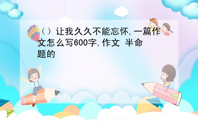 （）让我久久不能忘怀,一篇作文怎么写600字,作文 半命题的