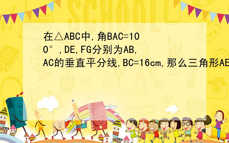 在△ABC中,角BAC=100°,DE,FG分别为AB,AC的垂直平分线,BC=16cm,那么三角形AEG的周长为,角EAG=---=--谢谢诶