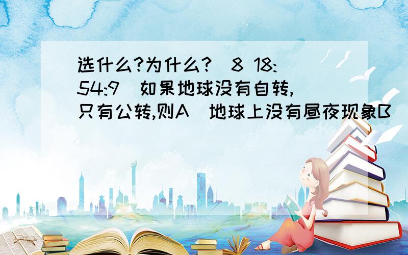 选什么?为什么?(8 18:54:9)如果地球没有自转,只有公转,则A．地球上没有昼夜现象B．地球上没有昼夜交替现象C．地球上有昼夜交替,周期为一年D．地球上有昼夜交替,周期为一天