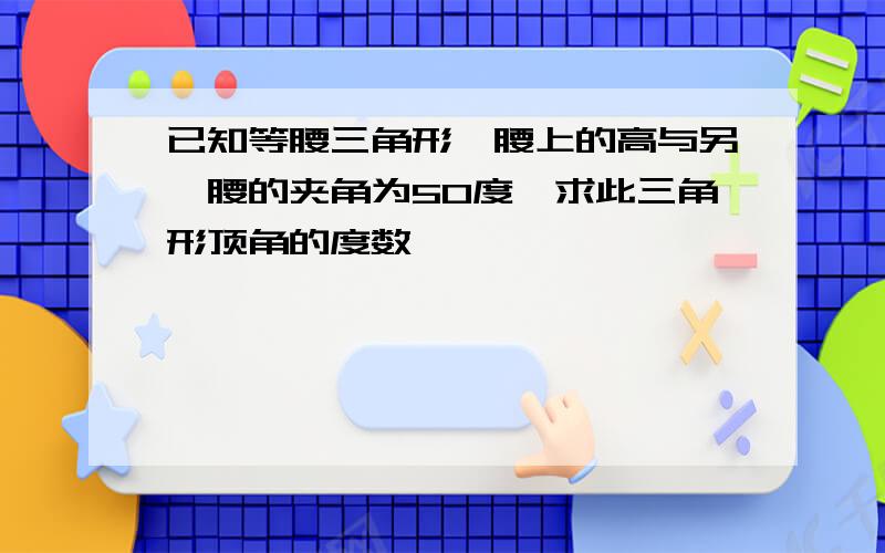 已知等腰三角形一腰上的高与另一腰的夹角为50度,求此三角形顶角的度数