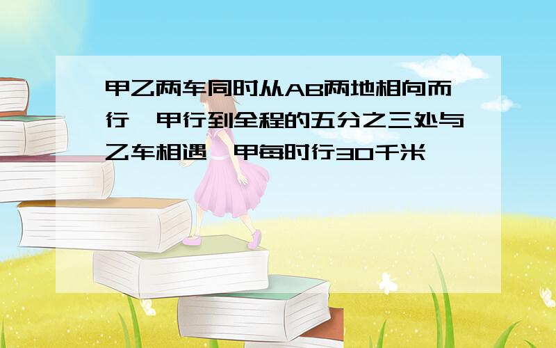 甲乙两车同时从AB两地相向而行,甲行到全程的五分之三处与乙车相遇,甲每时行30千米