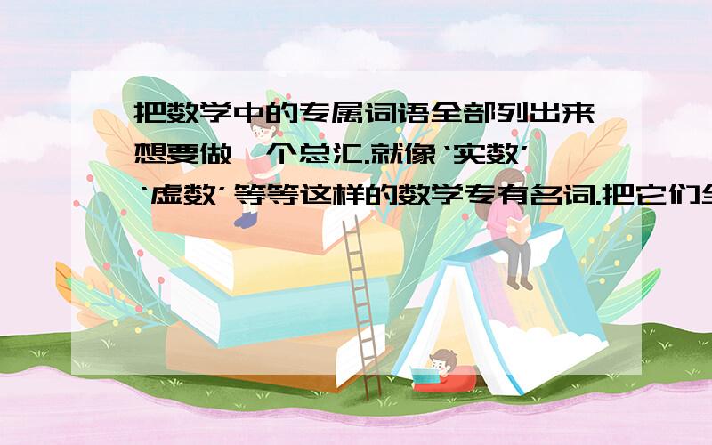 把数学中的专属词语全部列出来想要做一个总汇.就像‘实数’‘虚数’等等这样的数学专有名词.把它们全都列出来,并且解释每一个词语的意思和举例子.例：自然数 定义：自然数就是指大