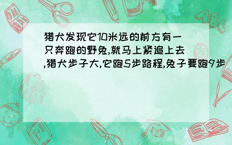 猎犬发现它10米远的前方有一只奔跑的野兔,就马上紧追上去,猎犬步子大,它跑5步路程,兔子要跑9步（在↓但兔子动作快,猎犬跑2步的时间,兔子却跑了3步.问猎犬至少跑多少米才能追上兔子?