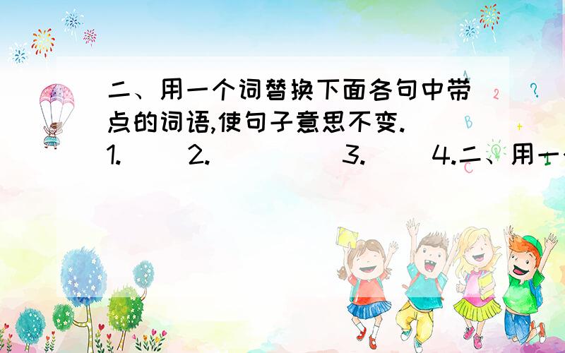 二、用一个词替换下面各句中带点的词语,使句子意思不变. 1.（） 2.（） （） 3.（） 4.二、用一个词替换下面各句中带点的词语,使句子意思不变.1.（） 2.（） （）3.（）4.（） 三、判断现面