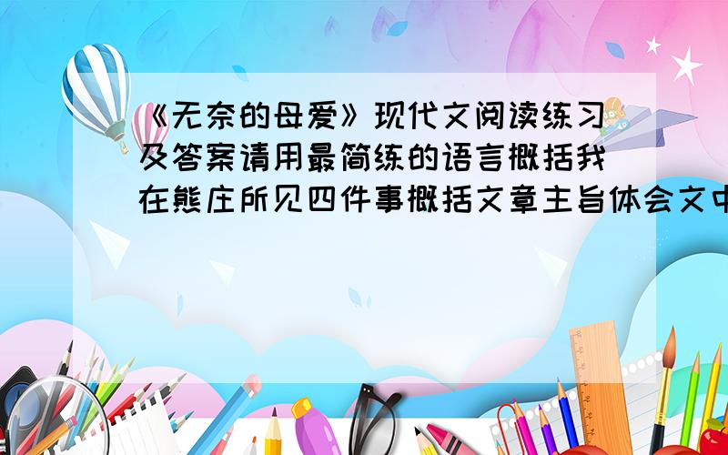 《无奈的母爱》现代文阅读练习及答案请用最简练的语言概括我在熊庄所见四件事概括文章主旨体会文中隐蔽一词妙处语言表达角度赏析突然,熊发出了歇斯底里的吼喊：“呜———”那简直