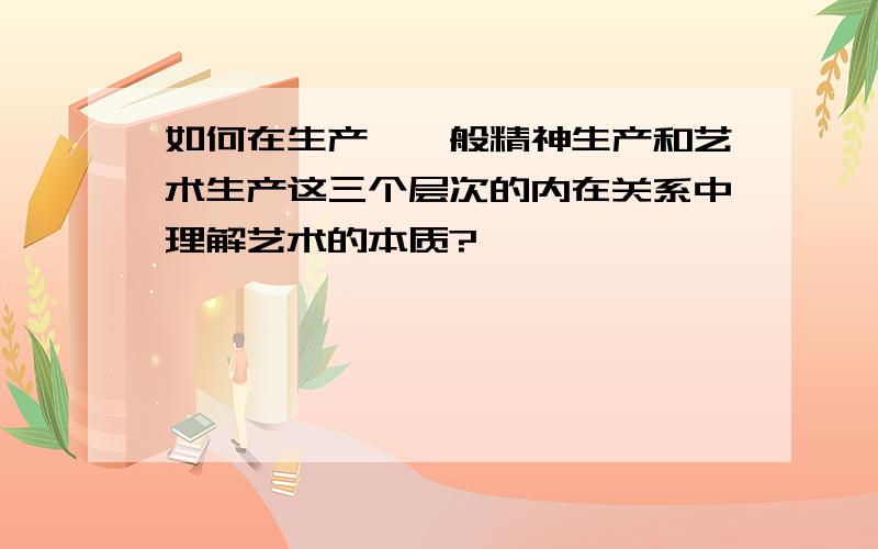 如何在生产、一般精神生产和艺术生产这三个层次的内在关系中理解艺术的本质?