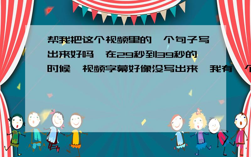 帮我把这个视频里的一个句子写出来好吗,在29秒到39秒的时候,视频字幕好像没写出来,我有一个单词听不懂【视频链接 http://v.youku.com/v_show/id_XMzk2NDAwODk2.html】谢谢