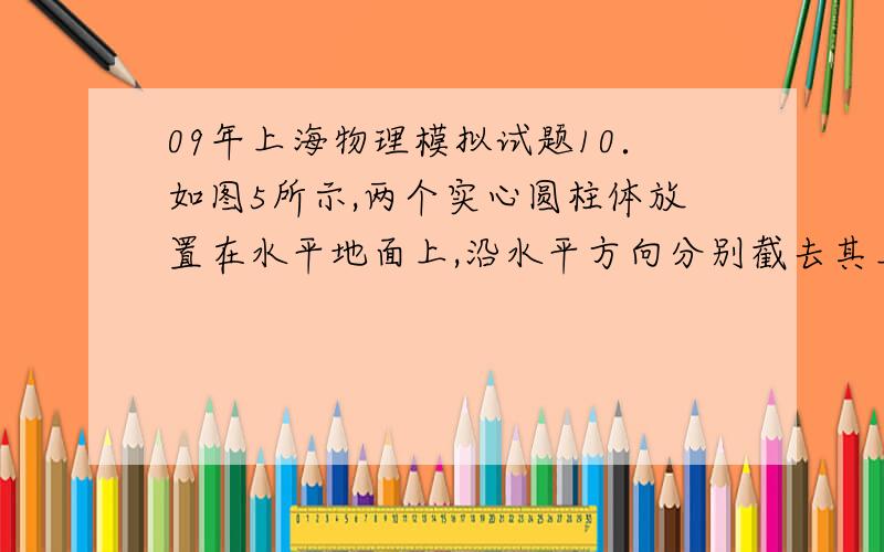 09年上海物理模拟试题10．如图5所示,两个实心圆柱体放置在水平地面上,沿水平方向分别截去其上部相同的高度h后,剩余部分对水平地面的压强相等.则它们原来对水平地面的压强关系是（ ）