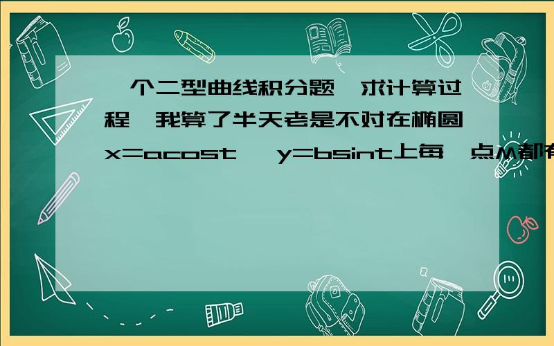 一个二型曲线积分题,求计算过程,我算了半天老是不对在椭圆x=acost ,y=bsint上每一点M都有作用力F,其大小等于从点M到椭圆中心的距离,而方向朝着椭圆中心.（1）试计算当质量为m的质点P沿椭圆