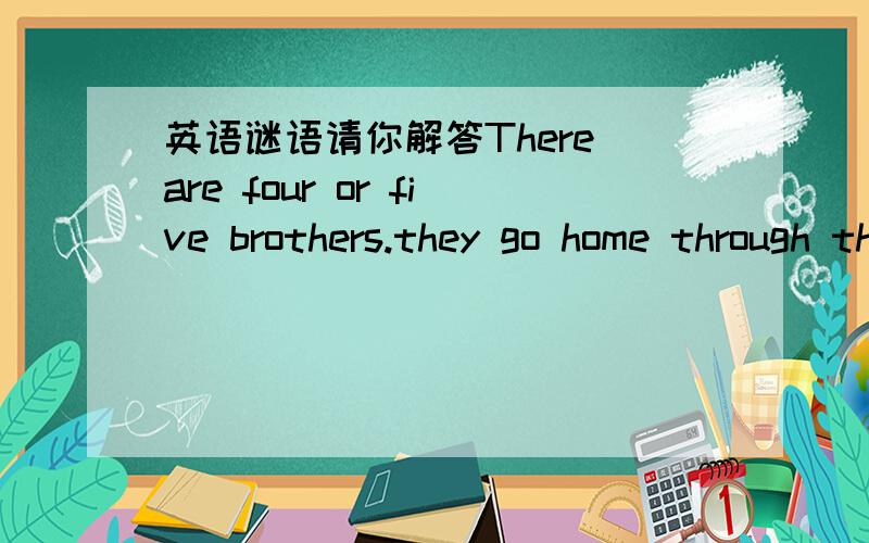 英语谜语请你解答There are four or five brothers.they go home through their own doors.if somebody goes through otherˊs door,then other peopie will laugh on and on.Guess:what are they?＿＿＿