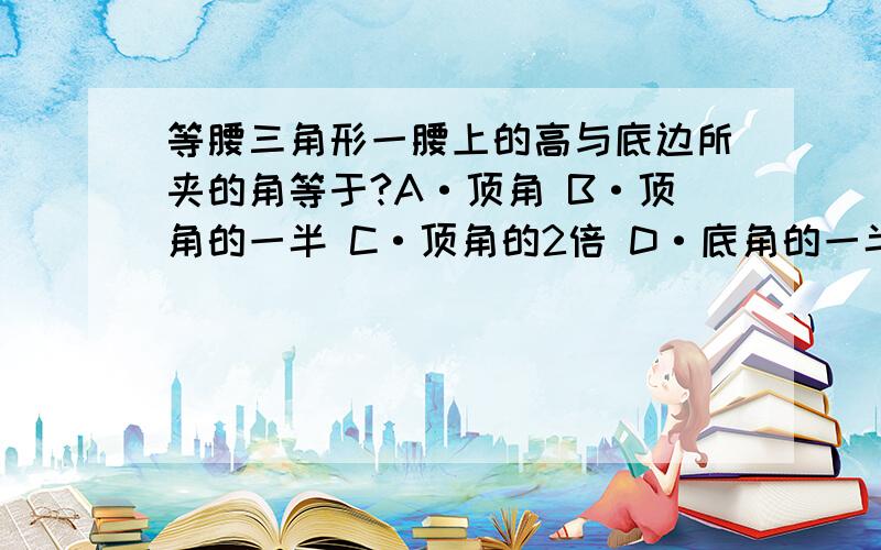 等腰三角形一腰上的高与底边所夹的角等于?A·顶角 B·顶角的一半 C·顶角的2倍 D·底角的一半