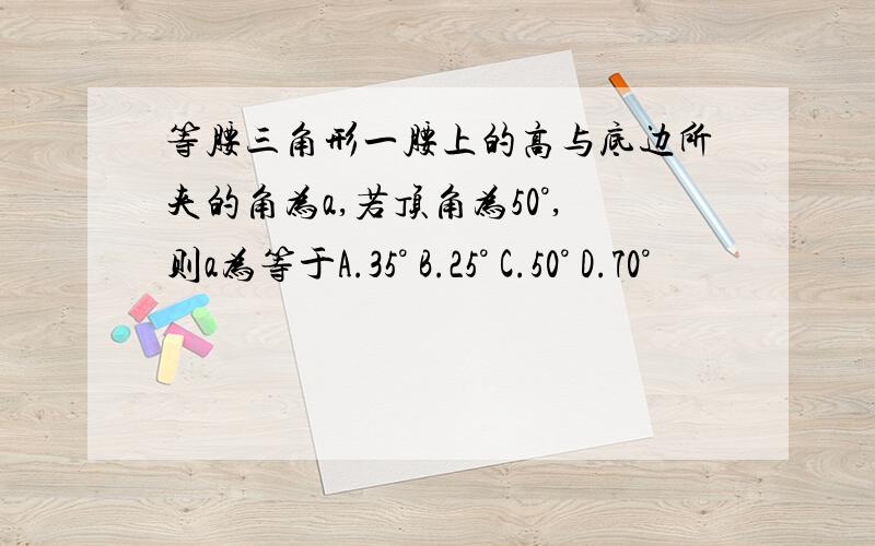 等腰三角形一腰上的高与底边所夹的角为a,若顶角为50°,则a为等于A.35° B.25° C.50° D.70°