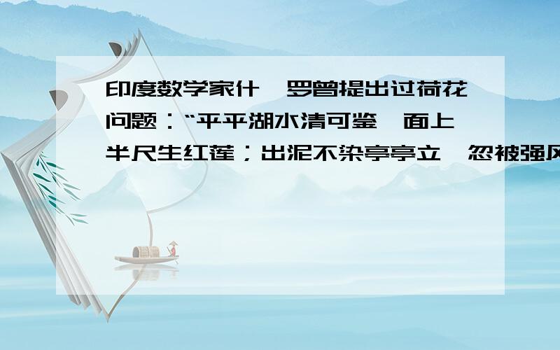 印度数学家什迦罗曾提出过荷花问题：“平平湖水清可鉴,面上半尺生红莲；出泥不染亭亭立,忽被强风吹一边.渔人看见忙上前,花离原位二尺远；能算诸君请解题,湖水如何知深浅?”（最好用