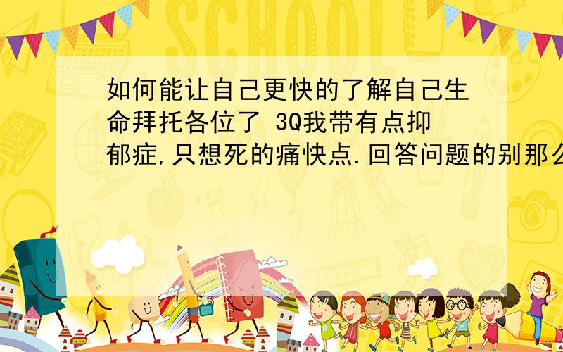 如何能让自己更快的了解自己生命拜托各位了 3Q我带有点抑郁症,只想死的痛快点.回答问题的别那么多废话,少扯什么正常心态面对事情.所有烦人的事情都一起压在心里了.摩托车油门拼命的