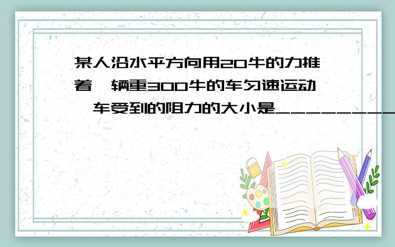 某人沿水平方向用20牛的力推着一辆重300牛的车匀速运动,车受到的阻力的大小是________牛.