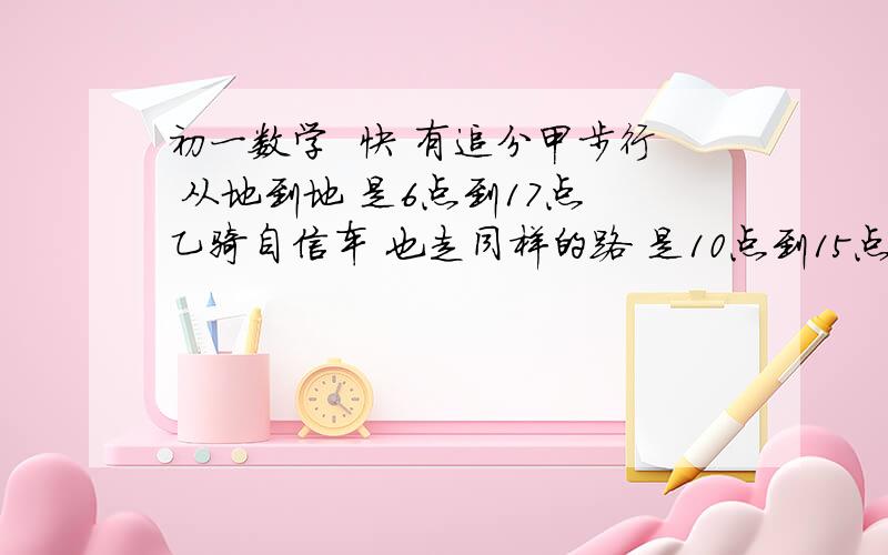 初一数学  快 有追分甲步行 从地到地 是6点到17点 乙骑自信车 也走同样的路 是10点到15点   问 乙在什么时候追上甲?