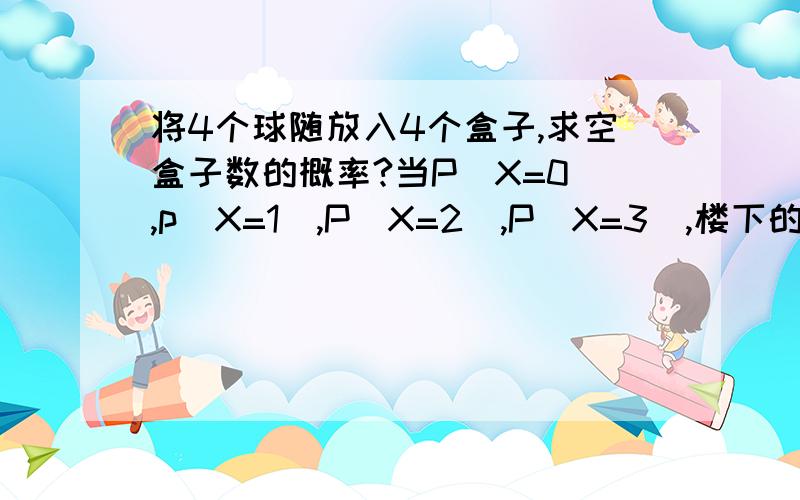 将4个球随放入4个盒子,求空盒子数的概率?当P（X=0）,p（X=1）,P（X=2）,P（X=3）,楼下的，P（X=0）=4！/（4*4*4*4）=6/64P（X=1）=（C1/4*C2/4*C1/3*2！）/（4*4*4*4）=36/64P（X=2）=（C2/4（2C3/4+C2/4））/4*4*4*4=