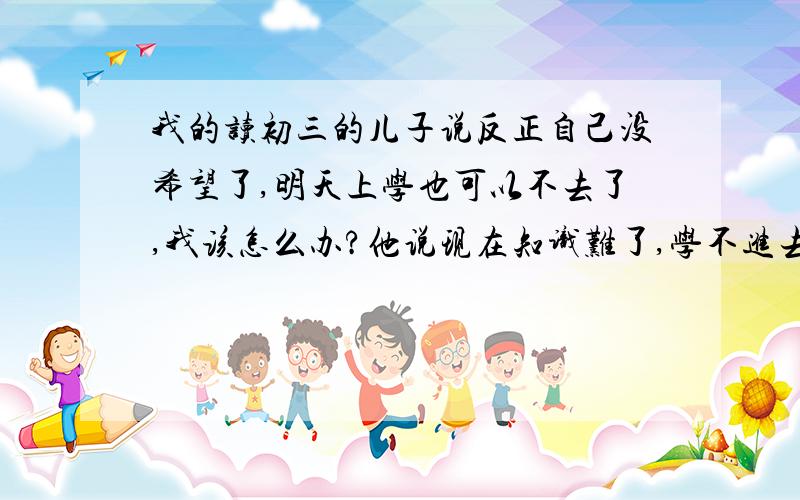 我的读初三的儿子说反正自己没希望了,明天上学也可以不去了,我该怎么办?他说现在知识难了,学不进去了,还不如不学了