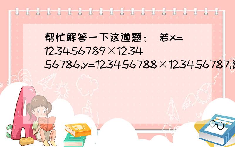 帮忙解答一下这道题： 若x=123456789×123456786,y=123456788×123456787,试比较x,y的大小 要推理过程