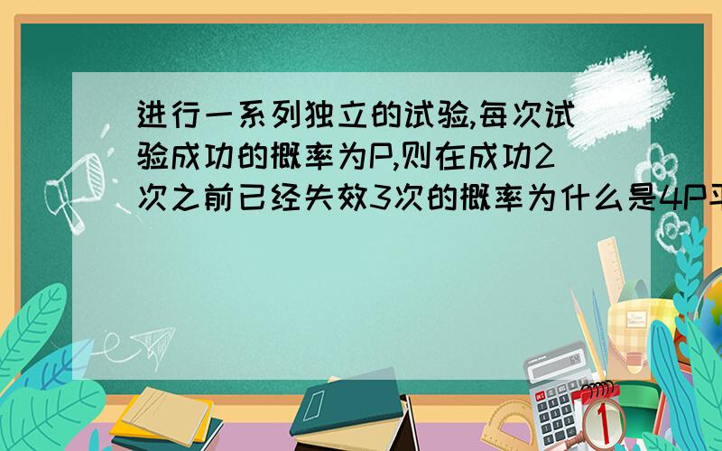 进行一系列独立的试验,每次试验成功的概率为P,则在成功2次之前已经失效3次的概率为什么是4P平方（1-P立方）那个4是怎么来的