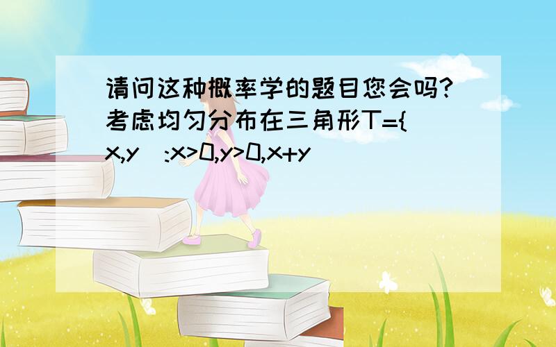 请问这种概率学的题目您会吗?考虑均匀分布在三角形T={(x,y):x>0,y>0,x+y