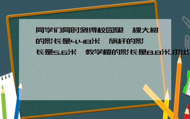 同学们同时测得校园里一棵大树的影长是4.48米,旗杆的影长是5.6米,教学楼的影长是8.8米.求出它们的高度(试一试你能用几种方法）