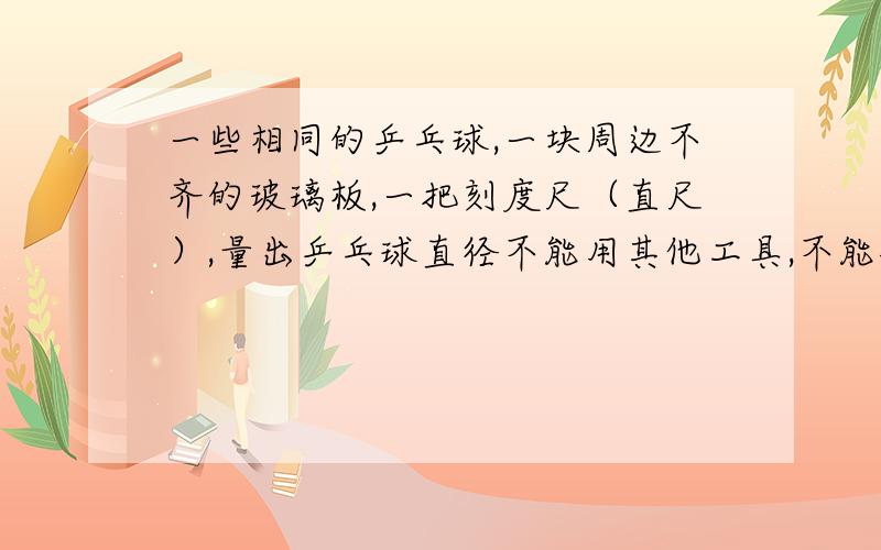 一些相同的乒乓球,一块周边不齐的玻璃板,一把刻度尺（直尺）,量出乒乓球直径不能用其他工具,不能破坏材料.