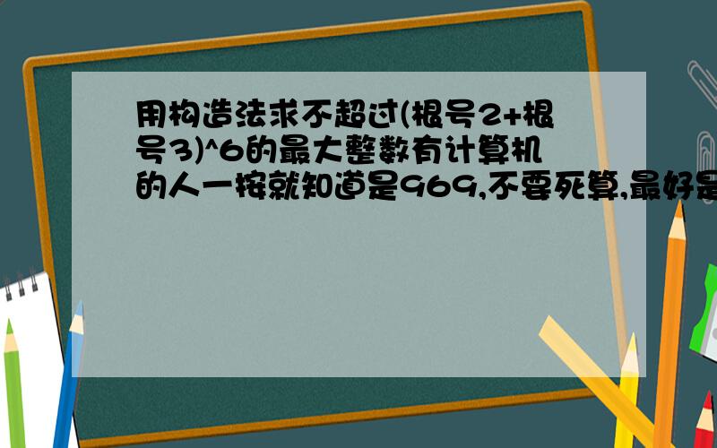 用构造法求不超过(根号2+根号3)^6的最大整数有计算机的人一按就知道是969,不要死算,最好是用构造法