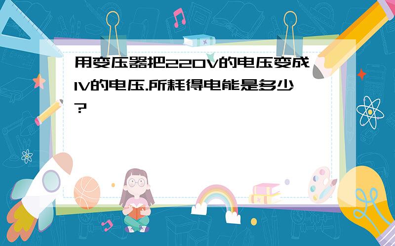 用变压器把220V的电压变成1V的电压.所耗得电能是多少?