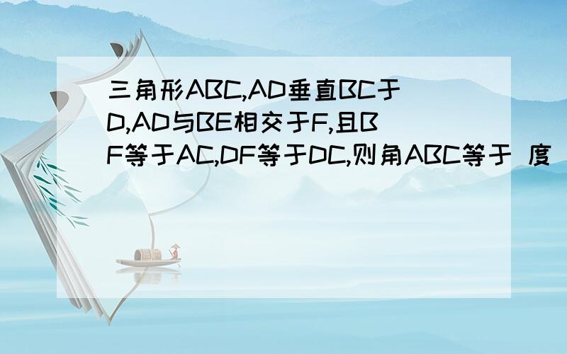 三角形ABC,AD垂直BC于D,AD与BE相交于F,且BF等于AC,DF等于DC,则角ABC等于 度