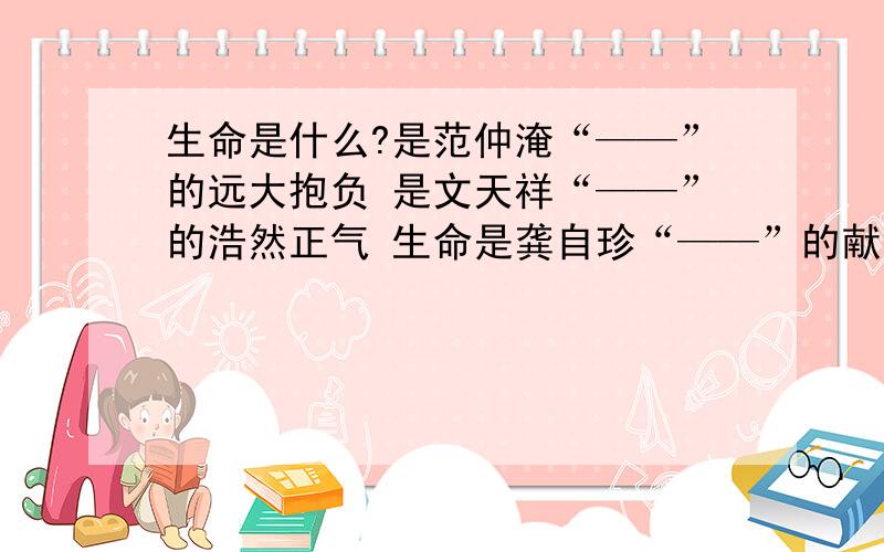 生命是什么?是范仲淹“——”的远大抱负 是文天祥“——”的浩然正气 生命是龚自珍“——”的献身精神诗句