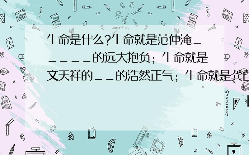 生命是什么?生命就是范仲淹_____的远大抱负；生命就是文天祥的__的浩然正气；生命就是龚自珍_的献身精神