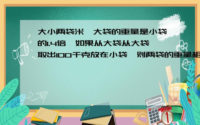 大小两袋米,大袋的重量是小袋的1.4倍,如果从大袋从大袋取出100千克放在小袋,则两袋的重量相等.小袋米重多