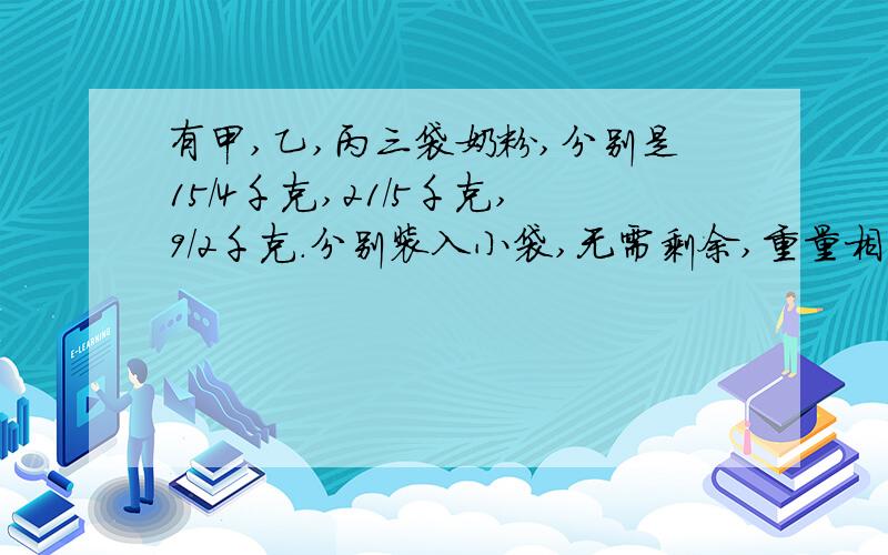 有甲,乙,丙三袋奶粉,分别是15/4千克,21/5千克,9/2千克.分别装入小袋,无需剩余,重量相等,最少装多