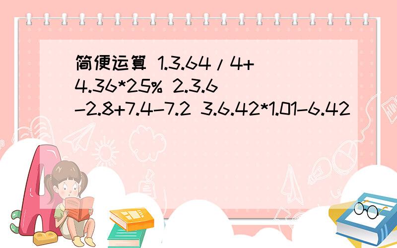 简便运算 1.3.64/4+4.36*25% 2.3.6-2.8+7.4-7.2 3.6.42*1.01-6.42