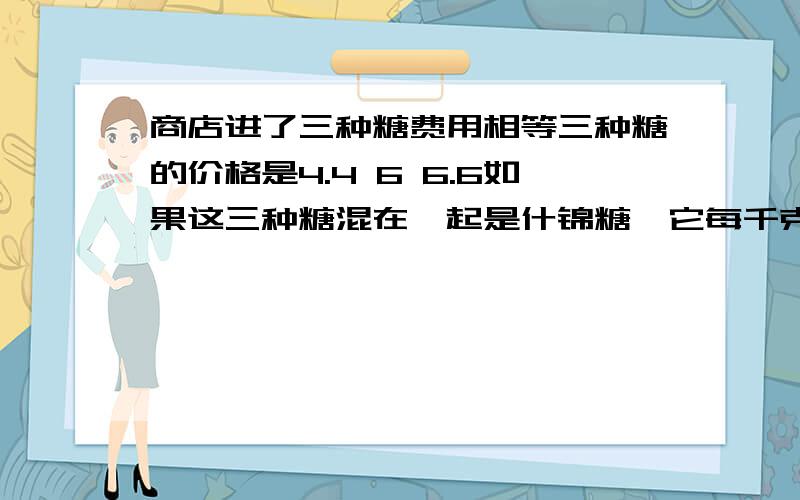 商店进了三种糖费用相等三种糖的价格是4.4 6 6.6如果这三种糖混在一起是什锦糖,它每千克的成本是多少元?方程解