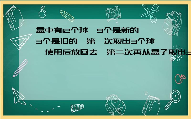 盒中有12个球,9个是新的,3个是旧的,第一次取出3个球,使用后放回去,第二次再从盒子取出3个球.求第二次取出的全是新球的概率!1458啊!