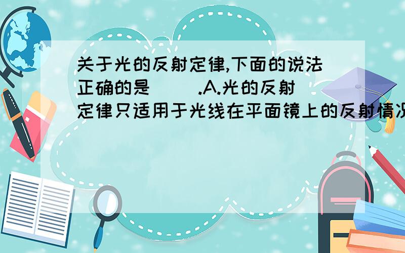 关于光的反射定律,下面的说法正确的是( ).A.光的反射定律只适用于光线在平面镜上的反射情况       B.光在两种物质交界面上发生折射时,光的反射定律就不成立了C.在发生漫反射时,只有部分